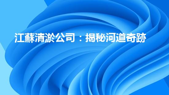 江蘇清淤公司：揭秘河道奇跡！一探淤泥背后的秘密，你所不知道的清淤技術(shù)真相！